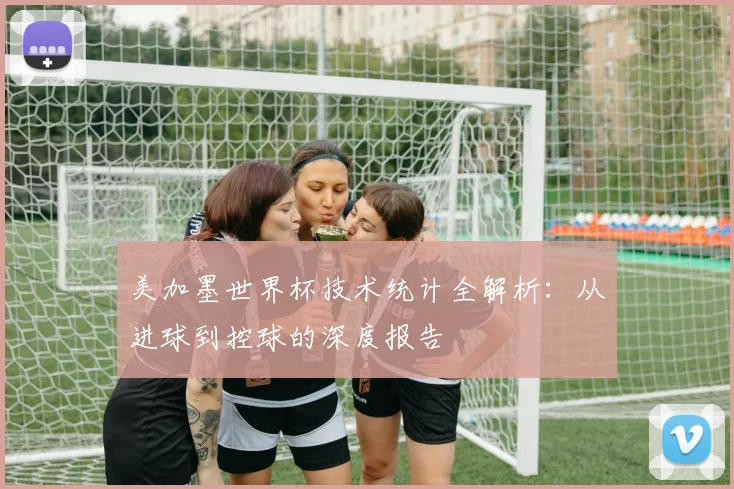 美加墨世界杯技术统计全解析：从进球到控球的深度报告