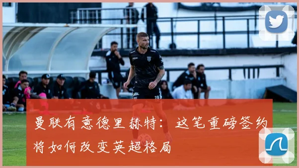 曼联有意德里赫特：这笔重磅签约将如何改变英超格局