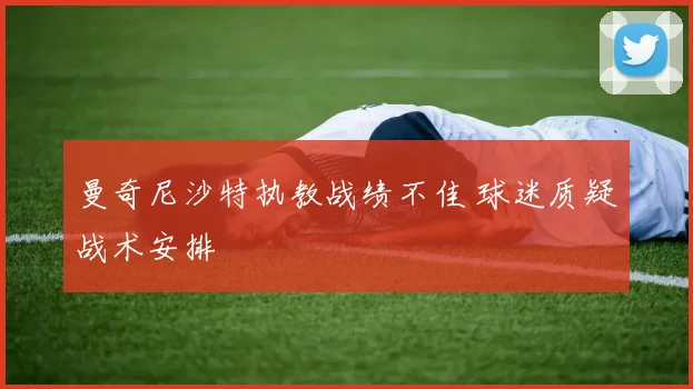 曼奇尼沙特执教战绩不佳 球迷质疑战术安排